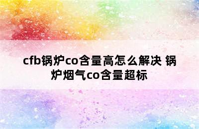 cfb锅炉co含量高怎么解决 锅炉烟气co含量超标